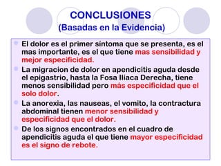 CONCLUSIONES
(Basadas en la Evidencia)
El dolor es el primer síntoma que se presenta, es el
mas importante, es el que tiene mas sensibilidad y
mejor especificidad.
La migracion de dolor en apendicitis aguda desde
el epigastrio, hasta la Fosa Ilíaca Derecha, tiene
menos sensibilidad pero más especificidad que el
solo dolor.
La anorexia, las nauseas, el vomito, la contractura
abdominal tienen menor sensibilidad y
especificidad que el dolor.
De los signos encontrados en el cuadro de
apendicitis aguda el que tiene mayor especificidad
es el signo de rebote.
 