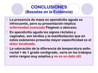 CONCLUSIONES
(Basadas en la Evidencia)
La presencia de masa en apendicitis aguda es
infrecuente, pero su presentación implica
enfermedad avanzada Flegmon o absceso.
En apendicitis aguda los signos réctales y
vaginales, son tardíos y la manifestación que en
estos exámenes presenta mayor especificidad es el
dolor localizado.
La valoración de la diferencia de temperatura axilo-
rectal > de 1 grado centígrado, varia en los trabajos
entre rangos muy amplios y no es un dato útil.
 