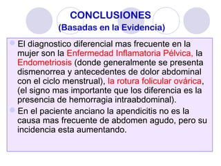 CONCLUSIONES
(Basadas en la Evidencia)
El diagnostico diferencial mas frecuente en la
mujer son la Enfermedad Inflamatoria Pélvica, la
Endometriosis (donde generalmente se presenta
dismenorrea y antecedentes de dolor abdominal
con el ciclo menstrual), la rotura folicular ovárica,
(el signo mas importante que los diferencia es la
presencia de hemorragia intraabdominal).
En el paciente anciano la apendicitis no es la
causa mas frecuente de abdomen agudo, pero su
incidencia esta aumentando.
 