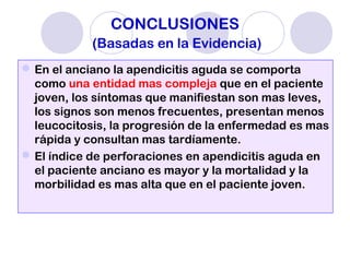 CONCLUSIONES
(Basadas en la Evidencia)
En el anciano la apendicitis aguda se comporta
como una entidad mas compleja que en el paciente
joven, los síntomas que manifiestan son mas leves,
los signos son menos frecuentes, presentan menos
leucocitosis, la progresión de la enfermedad es mas
rápida y consultan mas tardíamente.
El índice de perforaciones en apendicitis aguda en
el paciente anciano es mayor y la mortalidad y la
morbilidad es mas alta que en el paciente joven.
 