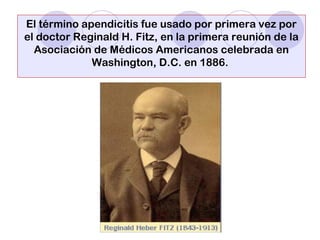 El término apendicitis fue usado por primera vez por
el doctor Reginald H. Fitz, en la primera reunión de la
Asociación de Médicos Americanos celebrada en
Washington, D.C. en 1886.
 