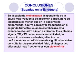 CONCLUSIONES
(Basadas en la Evidencia)
En la paciente embarazada la apendicitis es la
causa mas frecuente de abdomen agudo, pero su
incidencia es menor que en la paciente no
embarazada, ocurre con mayor frecuencia en el
segundo trimestre, cuando el embarazo esta
avanzado el cuadro clínico es bizarro, los síntomas,
signos, TR y TV tienen menor sensibilidad, la
leucocitosis no es evaluable, el índice de
perforación es estadísticamente significativa entre
consulta tardía y mortalidad fetal, el diagnostico
diferencial mas frecuente es con pielonefritis.
 