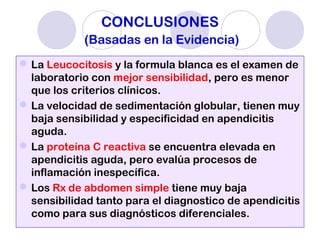 CONCLUSIONES
(Basadas en la Evidencia)
La Leucocitosis y la formula blanca es el examen de
laboratorio con mejor sensibilidad, pero es menor
que los criterios clínicos.
La velocidad de sedimentación globular, tienen muy
baja sensibilidad y especificidad en apendicitis
aguda.
La proteína C reactiva se encuentra elevada en
apendicitis aguda, pero evalúa procesos de
inflamación inespecífica.
Los Rx de abdomen simple tiene muy baja
sensibilidad tanto para el diagnostico de apendicitis
como para sus diagnósticos diferenciales.
 