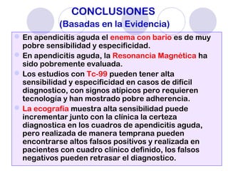 CONCLUSIONES
(Basadas en la Evidencia)
En apendicitis aguda el enema con bario es de muy
pobre sensibilidad y especificidad.
En apendicitis aguda, la Resonancia Magnética ha
sido pobremente evaluada.
Los estudios con Tc-99 pueden tener alta
sensibilidad y especificidad en casos de difícil
diagnostico, con signos atípicos pero requieren
tecnología y han mostrado pobre adherencia.
La ecografía muestra alta sensibilidad puede
incrementar junto con la clínica la certeza
diagnostica en los cuadros de apendicitis aguda,
pero realizada de manera temprana pueden
encontrarse altos falsos positivos y realizada en
pacientes con cuadro clínico definido, los falsos
negativos pueden retrasar el diagnostico.
 