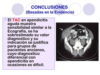CONCLUSIONES
(Basadas en la Evidencia)
El TAC en apendicitis
aguda muestra
sensibilidad similar a la
Ecografía, se ha
sobrestimado su valor
diagnostico y su
indicación se justifica
para grupos de
pacientes ancianos,
cuyo diagnostico
diferencial con
apendicitis en
ocasiones es difícil.
 