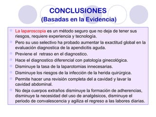 CONCLUSIONES
(Basadas en la Evidencia)
 La laparoscopia es un método seguro que no deja de tener sus
riesgos, requiere experiencia y tecnología.
 Pero su uso selectivo ha probado aumentar la exactitud global en la
evaluación diagnostica de la apendicitis aguda.
 Previene el retraso en el diagnostico.
 Hace el diagnostico diferencial con patología ginecológica.
 Disminuye la tasa de la laparotomias innecesarias.
 Disminuye los riesgos de la infección de la herida quirúrgica.
 Permite hacer una revisión completa del a cavidad y lavar la
cavidad abdominal.
 No deja cuerpos extraños disminuye la formación de adherencias,
disminuye la necesidad del uso de analgésicos, disminuye el
periodo de convalescencia y agiliza el regreso a las labores diarias.
 