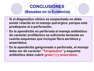 CONCLUSIONES
(Basadas en la Evidencia)
Si el diagnostico clínico es sospechado no debe
existir retardo en el manejo quirúrgico, porque este
predispone al a perforación.
En la apendicitis no perforada el manejo antibiótico
de carácter profiláctico es suficiente teniendo en
cuenta esquemas que incluyan flora aeróbica y
anaeróbica.
En la apendicitis gangrenada o perforada, el manejo
debe ser de carácter “Terapéutico” y esquema
antibiótico debe cubrir gram (-) y anaerobios.
 