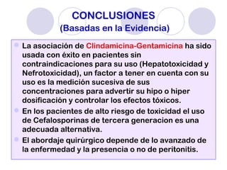CONCLUSIONES
(Basadas en la Evidencia)
La asociación de Clindamicina-Gentamicina ha sido
usada con éxito en pacientes sin
contraindicaciones para su uso (Hepatotoxicidad y
Nefrotoxicidad), un factor a tener en cuenta con su
uso es la medición sucesiva de sus
concentraciones para advertir su hipo o hiper
dosificación y controlar los efectos tóxicos.
En los pacientes de alto riesgo de toxicidad el uso
de Cefalosporinas de tercera generacion es una
adecuada alternativa.
El abordaje quirúrgico depende de lo avanzado de
la enfermedad y la presencia o no de peritonitis.
 