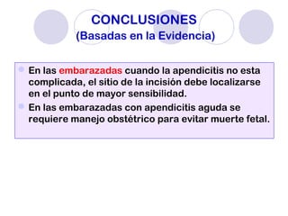 CONCLUSIONES
(Basadas en la Evidencia)
En las embarazadas cuando la apendicitis no esta
complicada, el sitio de la incisión debe localizarse
en el punto de mayor sensibilidad.
En las embarazadas con apendicitis aguda se
requiere manejo obstétrico para evitar muerte fetal.
 