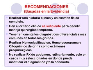 RECOMENDACIONES
(Basadas en la Evidencia)
Realizar una historia clínica y un examen físico
completo.
Con el criterio clínico es suficiente para decidir
manejo quirúrgico temprano.
Tener en cuenta los diagnósticos diferenciales mas
comunes en todos los grupos.
Realizar Hemoclasificacion, Hemoleucograma y
Citoquimico de orina como exámenes
prequirúrgicos.
No realizar RX de abdomen, rutinariamente, solo en
casos muy seleccionados en donde pueda
modificar el diagnostico y/o la conducta.
 