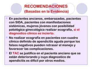 RECOMENDACIONES
(Basadas en la Evidencia)
En pacientes ancianos, embarazadas, pacientes
con SIDA, pacientes con manifestaciones
sistémicas, mujeres jóvenes con posibilidad
patológica ginecológica realizar ecografía, si el
diagnostico clínico es incierto.
No realizar ecografía en pacientes con cuadro
clínico definido de apendicitis aguda porque los
falsos negativos pueden retrasar el manejo y
favorecer las complicaciones.
El TAC se justifica en el paciente anciano que se
están deteriorando y cuyo diagnostico de
apendicitis es difícil por otros medios.
 