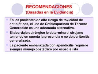 RECOMENDACIONES
(Basadas en la Evidencia)
En los pacientes de alto riesgo de toxicidad de
antibióticos, el uso de Cefalosporinas de Tercera
Generación es una adecuada alternativa.
El abordaje quirúrgico lo determina el cirujano
teniendo en cuenta la presencia o no de peritonitis
generalizada.
La paciente embarazada con apendicitis requiere
siempre manejo obstétrico por especialista
 