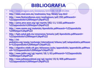  http://www.cirugest.com/revisiones/cir14-08/14-08-01.htm
 http://www.msd.com.mx/msdmexico/hcp/library/acp.html
 http://www.fleshandbones.com/readingroom/pdf/292.pdf#search=
%22appendicitis%20filetype%3Apdf%22
 http://jama.ama-assn.org/cgi/reprint/282/11/1102.pdf#search=
%22appendicitis%20filetype%3Apdf%22
 http://www.reeme.org/materials/Apendicitis.pdf#search=%22apendicitis
%20filetype%3Apdf%22
 http://hgm.salud.gob.mx/ensenanza/temario/pdf/Apendicitis.pdf#search=
%22apendicitis%20filetype%3Apdf%22
 http://int-
pediatrics.org/newip/nochange/international/tribuna/pdf/solapediatria.pdf#searc
h=%22apendicitis%20filetype%3Apdf%22.
 http://digestive.niddk.nih.gov/ddiseases/pubs/appendicitis/appendicitis.pdf#sea
rch=%22appendicitis%20filetype%3Apdf%22
 http://www.jabfm.org/cgi/reprint/18/1/63.pdf#search=%22appendicitis
%20filetype%3Apdf%22
 http://www.jultrasoundmed.org/cgi/reprint/19/6/409.pdf#search=
%22appendicitis%20filetype%3Apdf%22
BIBLIOGRAFIA
 