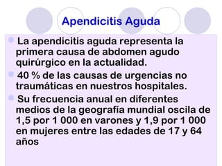 Apendicitis Aguda
La apendicitis aguda representa la
primera causa de abdomen agudo
quirúrgico en la actualidad.
40 % de las causas de urgencias no
traumáticas en nuestros hospitales.
Su frecuencia anual en diferentes
medios de la geografía mundial oscila de
1,5 por 1 000 en varones y 1,9 por 1 000
en mujeres entre las edades de 17 y 64
años
 