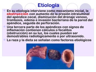Etiología
En su etiología interviene como mecanismo inicial, la
obstrucción con aumento de la presión intraluminal
del apéndice cecal, disminución del drenaje venoso,
trombosis, edema e invasión bacteriana de la pared del
apéndice, seguida de perforación.
Una tercera parte de los apéndices con signos de
inflamación contienen cálculos o fecalitos
(obstrucción) en su luz, los cuales pueden ser
demostrables radiológicamente o por ultrasonido.
La raza y la dieta se señalan como factores etiológicos
 