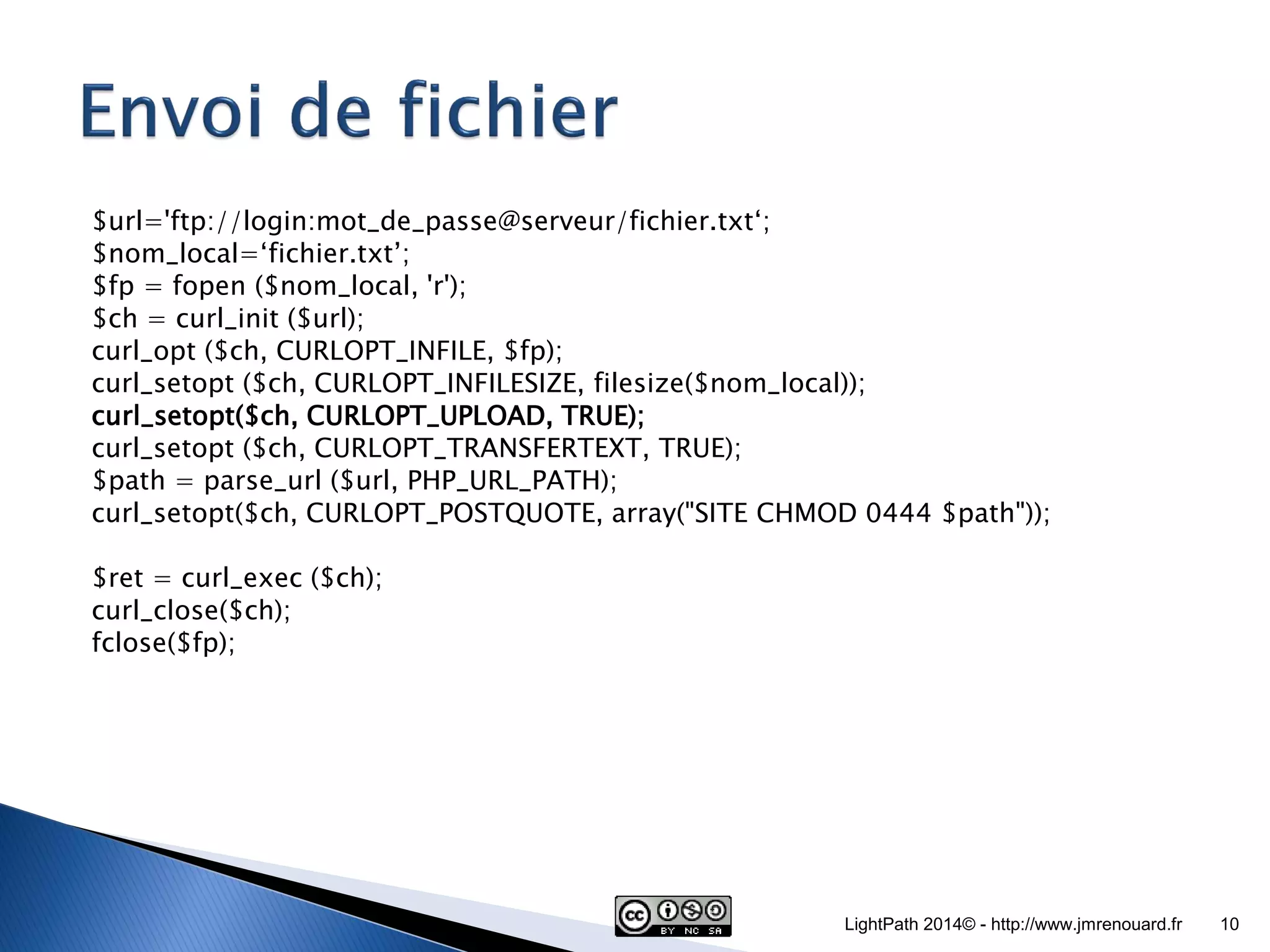 $url='ftp://login:mot_de_passe@serveur/fichier.txt‘; $nom_local=‘fichier.txt’; $fp = fopen ($nom_local, 'r'); $ch = curl_init ($url); curl_opt ($ch, CURLOPT_INFILE, $fp); curl_setopt ($ch, CURLOPT_INFILESIZE, filesize($nom_local)); curl_setopt($ch, CURLOPT_UPLOAD, TRUE); curl_setopt ($ch, CURLOPT_TRANSFERTEXT, TRUE); $path = parse_url ($url, PHP_URL_PATH); curl_setopt($ch, CURLOPT_POSTQUOTE, array("SITE CHMOD 0444 $path")); $ret = curl_exec ($ch); curl_close($ch); fclose($fp); LightPath 2014© - http://www.jmrenouard.fr 10 