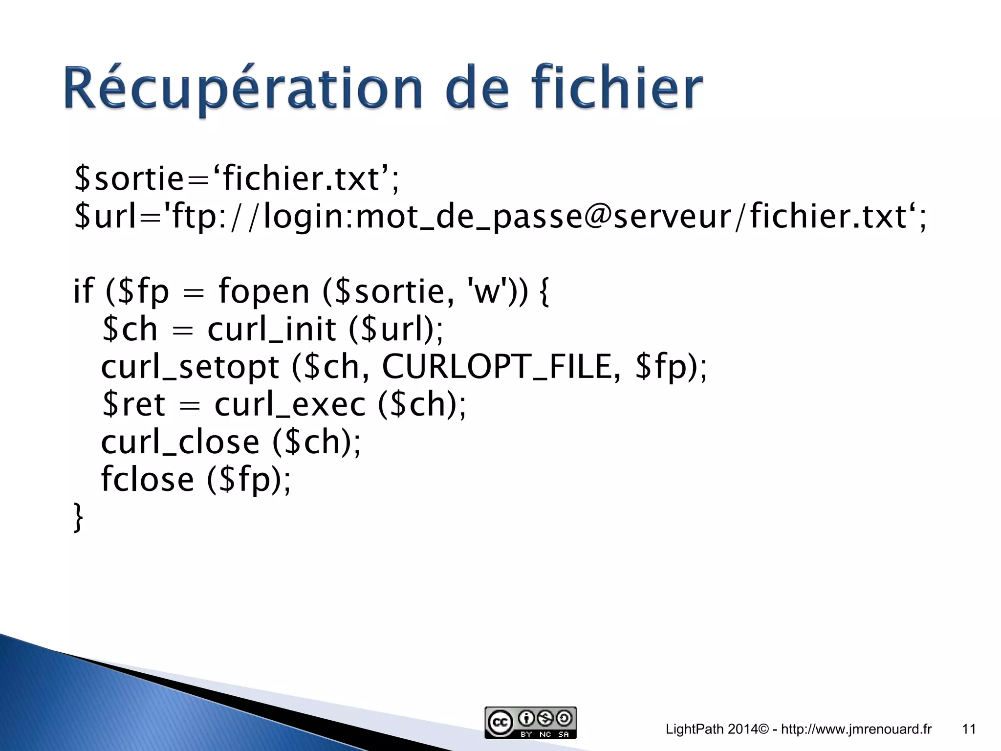 $sortie=‘fichier.txt’; $url='ftp://login:mot_de_passe@serveur/fichier.txt‘; if ($fp = fopen ($sortie, 'w')) { $ch = curl_init ($url); curl_setopt ($ch, CURLOPT_FILE, $fp); $ret = curl_exec ($ch); curl_close ($ch); fclose ($fp); } LightPath 2014© - http://www.jmrenouard.fr 11 