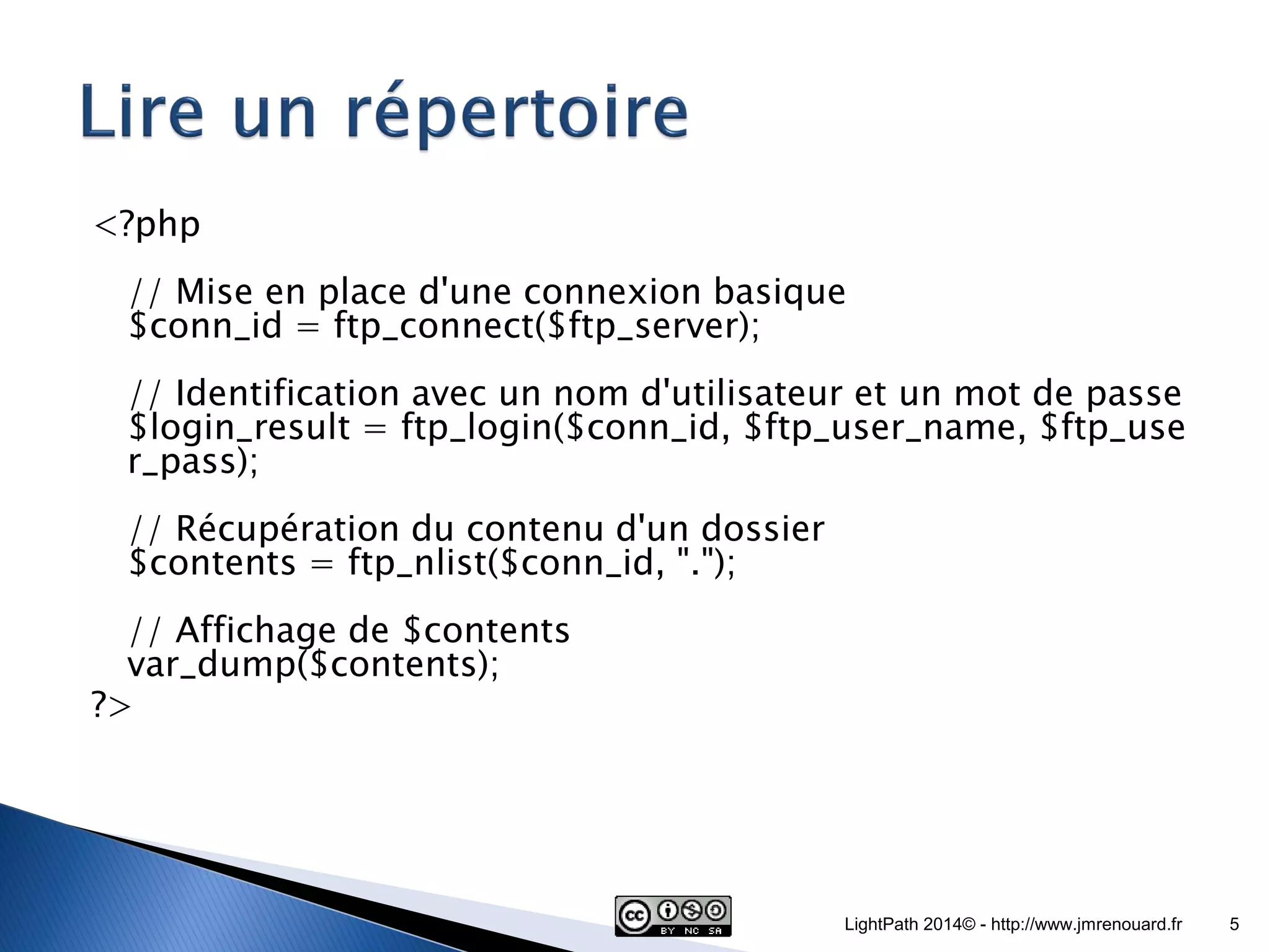 <?php // Mise en place d'une connexion basique $conn_id = ftp_connect($ftp_server); // Identification avec un nom d'utilisateur et un mot de passe $login_result = ftp_login($conn_id, $ftp_user_name, $ftp_user_pass); // Récupération du contenu d'un dossier $contents = ftp_nlist($conn_id, "."); // Affichage de $contents var_dump($contents); ?> LightPath 2014© - http://www.jmrenouard.fr 5 