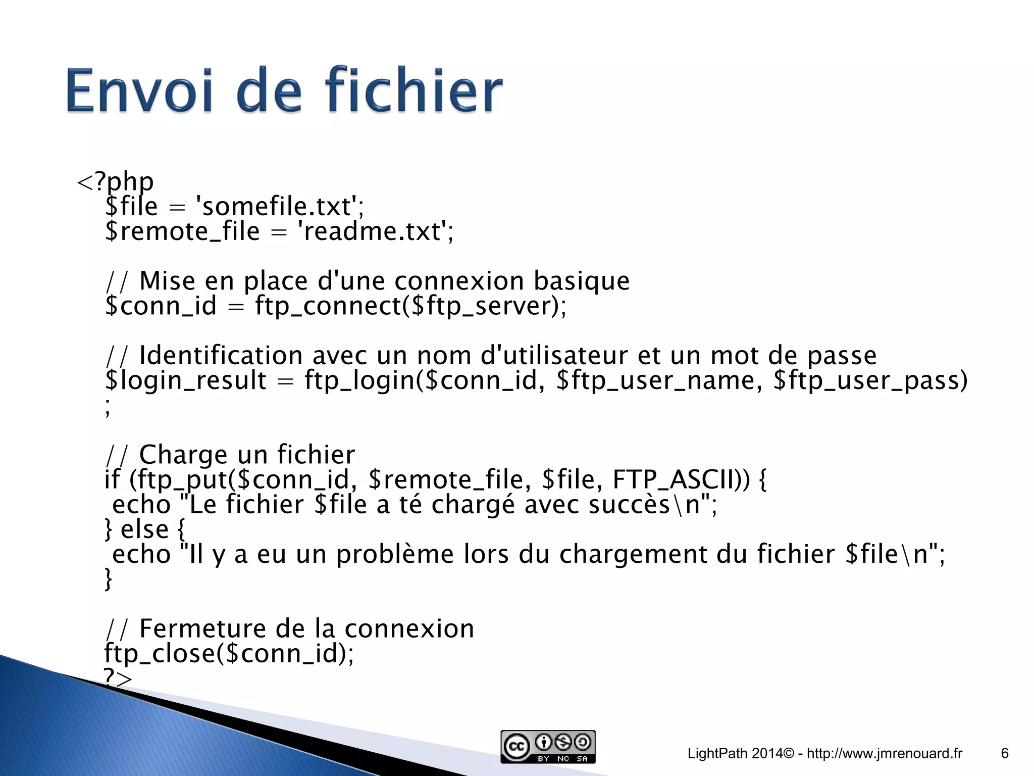<?php $file = 'somefile.txt'; $remote_file = 'readme.txt'; // Mise en place d'une connexion basique $conn_id = ftp_connect($ftp_server); // Identification avec un nom d'utilisateur et un mot de passe $login_result = ftp_login($conn_id, $ftp_user_name, $ftp_user_pass) ; // Charge un fichier if (ftp_put($conn_id, $remote_file, $file, FTP_ASCII)) { echo "Le fichier $file a té chargé avec succèsn"; } else { echo "Il y a eu un problème lors du chargement du fichier $filen"; } // Fermeture de la connexion ftp_close($conn_id); ?> LightPath 2014© - http://www.jmrenouard.fr 6 