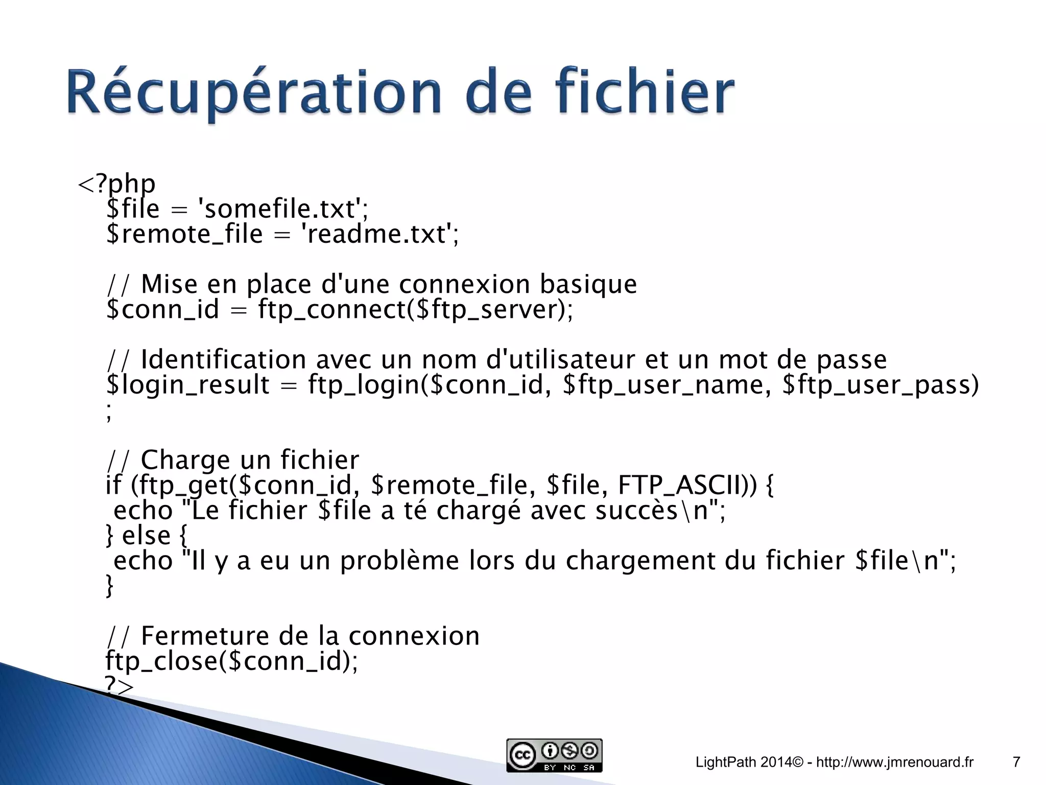 <?php $file = 'somefile.txt'; $remote_file = 'readme.txt'; // Mise en place d'une connexion basique $conn_id = ftp_connect($ftp_server); // Identification avec un nom d'utilisateur et un mot de passe $login_result = ftp_login($conn_id, $ftp_user_name, $ftp_user_pass) ; // Charge un fichier if (ftp_get($conn_id, $remote_file, $file, FTP_ASCII)) { echo "Le fichier $file a té chargé avec succèsn"; } else { echo "Il y a eu un problème lors du chargement du fichier $filen"; } // Fermeture de la connexion ftp_close($conn_id); ?> LightPath 2014© - http://www.jmrenouard.fr 7 