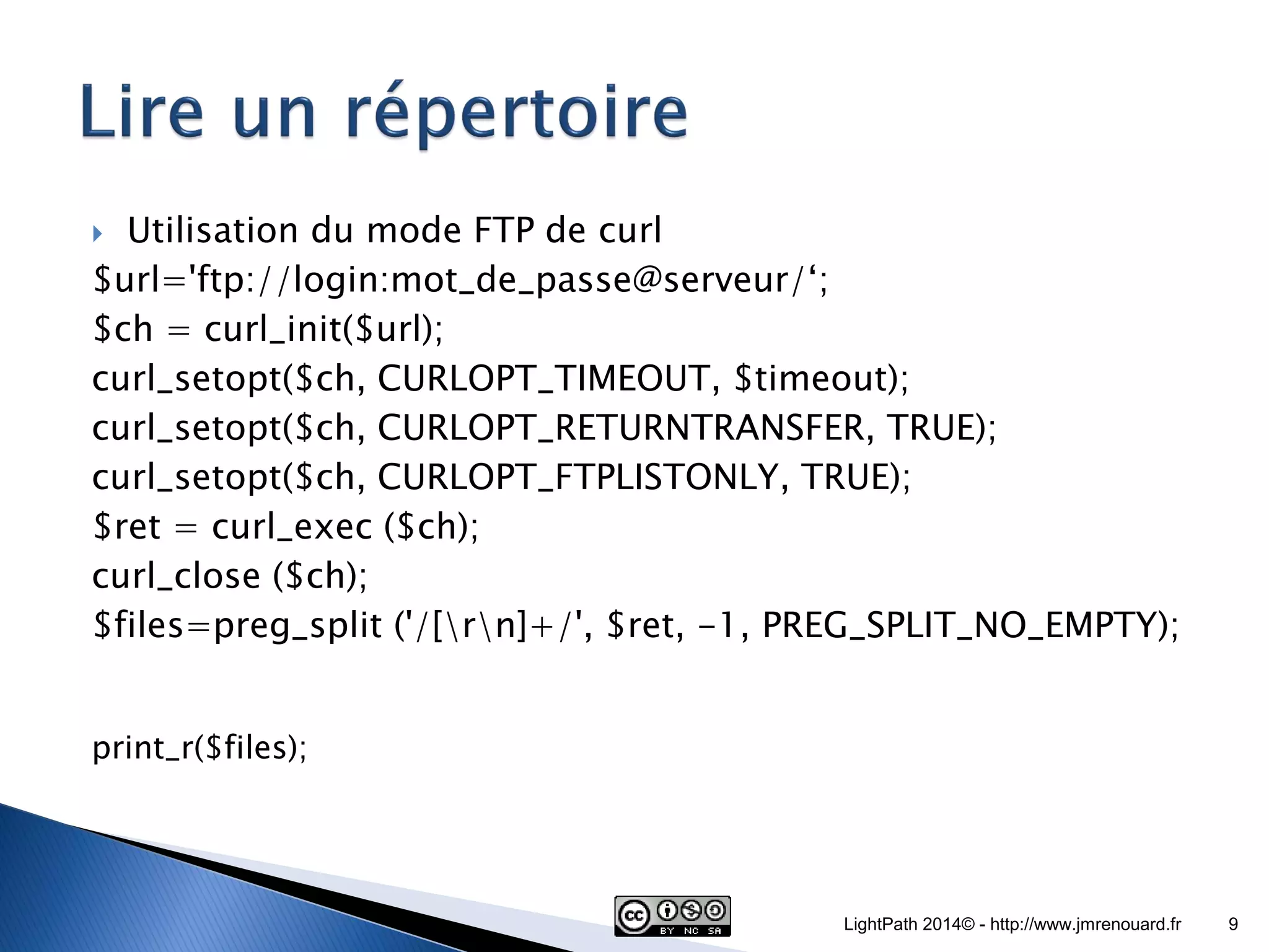 Utilisation du mode FTP de curl $url='ftp://login:mot_de_passe@serveur/‘; $ch = curl_init($url); curl_setopt($ch, CURLOPT_TIMEOUT, $timeout); curl_setopt($ch, CURLOPT_RETURNTRANSFER, TRUE); curl_setopt($ch, CURLOPT_FTPLISTONLY, TRUE); $ret = curl_exec ($ch); curl_close ($ch); $files=preg_split ('/[rn]+/', $ret, -1, PREG_SPLIT_NO_EMPTY); print_r($files); LightPath 2014© - http://www.jmrenouard.fr 9 