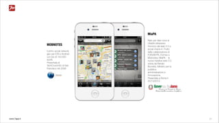 www.7app.it 21
MiaPA
Nato per dare voce ai
cittadini attraverso
l’incrocio del web 2.0 e
social check-in. Frutto
della collaborazione di
FORUM PA, Formez e
Mobnotes, MiaPA - la
nuova iniziativa web 2.0
voluta da Renato
Brunetta, Ministro per la
pubblica
amministrazione e
l’innovazione.
Presentata a Roma il
25/10/2010
MOBNOTES
Il primo social network
geo per iOS e Android
con più di 150.000
iscritti.
Presentata al
TechCrunch50 di San
Francisco nel 2008
 