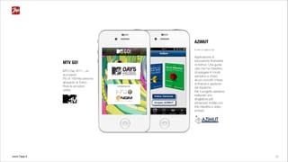 www.7app.it 22
MTV GO!
MTV Day 2011...un
successo!
Più di 100mila persone
all'evento di Torino.
Rivivi le emozioni
online.
AZIMUT
Io non ci casco più
Applicazione di
educazione ﬁnanziaria
di Azimut. Una guida
utile che ha l’obiettivo
di spiegare in modo
semplice e chiaro
alcuni concetti chiave
di ﬁnanza e gestione
del risparmio.
Per il progetto abbiamo
realizzato uno
sfogliatore pdf
enhanced mobile con
link interattivi e video
embed.
 
