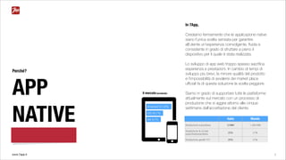www.7app.it 3
In 7App,
Crediamo fermamente che le applicazione native
siano l’unica scelta sensata per garantire
all’utente un’esperienza coinvolgente, ﬂuida e
consistente in grado di sfruttare a pieno il
dispositivo per il quale è stata realizzata.
Lo sviluppo di app web troppo spesso sacriﬁca
esperienza e prestazioni. In cambio di tempi di
sviluppo più brevi, la minore qualità del prodotto
e l’impossibilità di avvalersi dei market place
uﬃciali fa di questa soluzione la scelta peggiore.
Siamo in grado di supportare tutte le piattaforme
attualmente sul mercato con un processo di
produzione che si aggira attorno alle cinque
settimane dall’accettazione del cliente.
Perché?
APP
NATIVE Italia Mondo
Smartphone subscribers 21MM 1.492 MM
Smartphone % of total
subscribersubscribers
23% 21%
Smartphone growth Y/Y 25% 31%
Altri 8.7%
Android 51.6%
iOS 40.7%
Il mercato (worldwide)
 