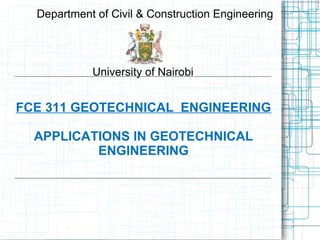 FCE 311 GEOTECHNICAL ENGINEERING
APPLICATIONS IN GEOTECHNICAL
ENGINEERING
Department of Civil & Construction Engineering
University of Nairobi
 