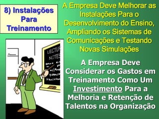 8) Instalações
Para
Treinamento
A Empresa Deve Melhorar as
Instalações Para o
Desenvolvimento do Ensino,
Ampliando os Sistemas de
Comunicações e Testando
Novas Simulações
A Empresa Deve
Considerar os Gastos em
Treinamento Como Um
Investimento Para a
Melhoria e Retenção de
Talentos na Organização
 