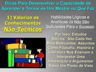 Dicas Para Desenvolver a Capacidade de
Aprender e Tornar-se Um Mestre no Que Faz
1) Valorize os
Conhecimentos
“Não-Técnicos”
Habilidades Lógicas e
Analíticas Já Não São
Suficientes Para o Sucesso
Por Isso, Estudos
“Sociais” São Cada Vez
Mais Relevantes. Assuntos
Como Filosofia, História e
Literatura Nos Ensinam a
Interpretar Uma
Informação e Argumentar
Sobre Um Ponto de Vista
 