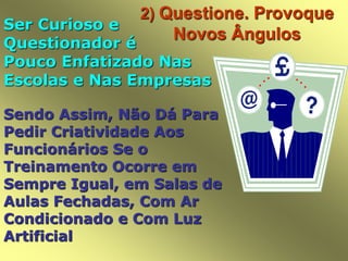 2) Questione. Provoque
Novos Ângulos
Ser Curioso e
Questionador é
Pouco Enfatizado Nas
Escolas e Nas Empresas
Sendo Assim, Não Dá Para
Pedir Criatividade Aos
Funcionários Se o
Treinamento Ocorre em
Sempre Igual, em Salas de
Aulas Fechadas, Com Ar
Condicionado e Com Luz
Artificial
 