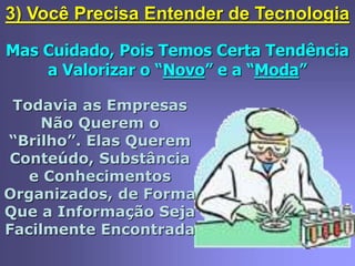 3) Você Precisa Entender de Tecnologia
Mas Cuidado, Pois Temos Certa Tendência
a Valorizar o “Novo” e a “Moda”
Todavia as Empresas
Não Querem o
“Brilho”. Elas Querem
Conteúdo, Substância
e Conhecimentos
Organizados, de Forma
Que a Informação Seja
Facilmente Encontrada
 