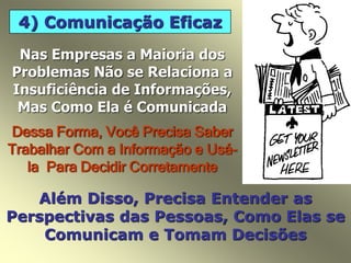 4) Comunicação Eficaz
Nas Empresas a Maioria dos
Problemas Não se Relaciona a
Insuficiência de Informações,
Mas Como Ela é Comunicada
Dessa Forma, Você Precisa Saber
Trabalhar Com a Informação e Usá-
la Para Decidir Corretamente
Além Disso, Precisa Entender as
Perspectivas das Pessoas, Como Elas se
Comunicam e Tomam Decisões
 