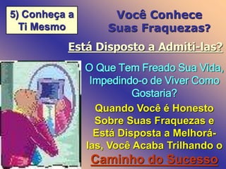 5) Conheça a
Ti Mesmo
Você Conhece
Suas Fraquezas?
Está Disposto a Admiti-las?
O Que Tem Freado Sua Vida,
Impedindo-o de Viver Como
Gostaria?
Quando Você é Honesto
Sobre Suas Fraquezas e
Está Disposta a Melhorá-
las, Você Acaba Trilhando o
Caminho do Sucesso
 