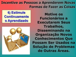 6) Estimule
Continuamente
o Aprendizado
Incentive as Pessoas a Aprenderem Novas
Formas de Fazer as Coisas
Motive os
Funcionários a
Executarem Seus
Trabalhos,
Disseminando na
Organização Novos
Conhecimentos Que
Possam Ser Usados na
Solução de Problemas
de Outras Áreas.
 