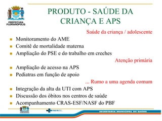 PRODUTO - SAÚDE DA
                    CRIANÇA E APS
                                   Saúde da criança / adolescente
   Monitoramento do AME
   Comitê de mortalidade materna
   Ampliação do PSE e do trabalho em creches
                                                Atenção primária
   Ampliação de acesso na APS
   Pediatras em função de apoio
                                   ... Rumo a uma agenda comum
   Integração da alta da UTI com APS
   Discussão dos óbitos nos centros de saúde
   Acompanhamento CRAS-ESF/NASF do PBF
 