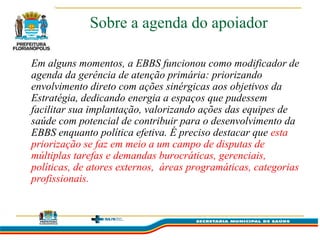 Sobre a agenda do apoiador

Em alguns momentos, a EBBS funcionou como modificador de
agenda da gerência de atenção primária: priorizando
envolvimento direto com ações sinérgicas aos objetivos da
Estratégia, dedicando energia a espaços que pudessem
facilitar sua implantação, valorizando ações das equipes de
saúde com potencial de contribuir para o desenvolvimento da
EBBS enquanto política efetiva. É preciso destacar que esta
priorização se faz em meio a um campo de disputas de
múltiplas tarefas e demandas burocráticas, gerenciais,
políticas, de atores externos, áreas programáticas, categorias
profissionais.
 