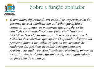 Sobre a função apoiador

   O apoiador, diferente de um consultor, supervisor ou do
    gerente, deve se implicar nas soluções que ajuda a
    construir, propagar as mudanças que propõe, criar
    condições para ampliação das potencialidades que
    identifica. Seu objeto são as práticas e os processos de
    trabalho dos coletivos que apóia. O apoiador dispara um
    processo junto a um coletivo, aciona movimentos de
    mudança das práticas de saúde e acompanha este
    processo de mudança. Sua função de referência, presença
    e constância de objetivo garantem alguma regularidade
    ao processo de mudança.
 