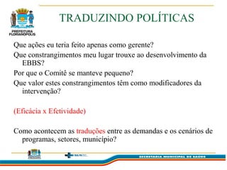 TRADUZINDO POLÍTICAS

Que ações eu teria feito apenas como gerente?
Que constrangimentos meu lugar trouxe ao desenvolvimento da
  EBBS?
Por que o Comitê se manteve pequeno?
Que valor estes constrangimentos têm como modificadores da
  intervenção?

(Eficácia x Efetividade)

Como acontecem as traduções entre as demandas e os cenários de
  programas, setores, município?
 