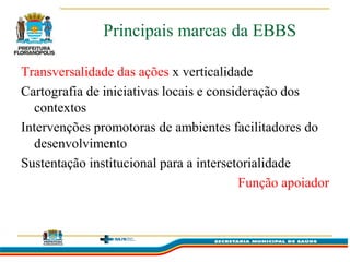 Principais marcas da EBBS

Transversalidade das ações x verticalidade
Cartografia de iniciativas locais e consideração dos
  contextos
Intervenções promotoras de ambientes facilitadores do
  desenvolvimento
Sustentação institucional para a intersetorialidade
                                         Função apoiador
 