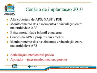 Cenário de implantação 2010
   Alta cobertura de APS; NASF e PSE
   Monitoramento dos nascimentos e vinculação entre
    maternidade e APS
   Baixa mortalidade infantil e materna
   Grupos na APS e projetos nas creches
   Monitoramento dos nascimentos e vinculação entre
    maternidade e APS

   Articulação intersetorial prévia
   Apoiador – interessado, médico, gerente
 