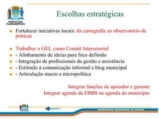 Escolhas estratégicas

   Fortalecer iniciativas locais: da cartografia ao observatório de
    práticas

   Trabalhar o GEL como Comitê Intersetorial
   - Alinhamento de ideias para foco definido
   - Integração de profissionais da gestão e assistência
   - Estímulo à comunicação informal e blog municipal
   - Articulação macro e micropolítica

                             Integrar funções de apoiador e gerente
                 Integrar agenda da EBBS na agenda do município
 