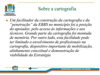 Sobre a cartografia

   Um facilitador da construção da cartografia e da
    “penetração” da EBBS no município foi a posição
    do apoiador, pelo acesso às informações e aos
    técnicos. Grande parte da cartografia foi montada
    de memória. Por outro lado, esta facilidade pode
    ter limitado o envolvimento de profissionais na
    cartografia, dispositivo importante de mobilização,
    alinhamento conceitual e demonstração de
    viabilidade da Estratégia
 