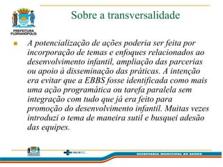 Sobre a transversalidade

   A potencialização de ações poderia ser feita por
    incorporação de temas e enfoques relacionados ao
    desenvolvimento infantil, ampliação das parcerias
    ou apoio à disseminação das práticas. A intenção
    era evitar que a EBBS fosse identificada como mais
    uma ação programática ou tarefa paralela sem
    integração com tudo que já era feito para
    promoção do desenvolvimento infantil. Muitas vezes
    introduzi o tema de maneira sutil e busquei adesão
    das equipes.
 
