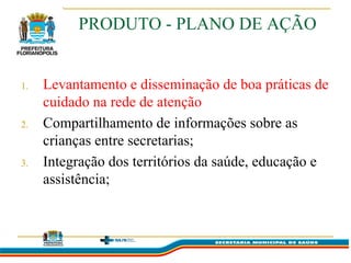 PRODUTO - PLANO DE AÇÃO


1.   Levantamento e disseminação de boa práticas de
     cuidado na rede de atenção
2.   Compartilhamento de informações sobre as
     crianças entre secretarias;
3.   Integração dos territórios da saúde, educação e
     assistência;
 
