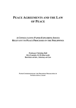 PEACE AGREEMENTS AND THE LAW
          OF PEACE




   A CONSULTATIVE PAPER EXPLORING ISSUES
RELEVANT TO PEACE PROCESSES IN THE PHILIPPINES




                  Professor Christine Bell
              BA (Cantab), LLM (Harvard)
             Barrister-at-law, Attorney-at-Law




      PAPER COMMISSIONED BY THE PHILIPPINE PROGRAMME OF
                    INTERNATIONAL ALERT
 