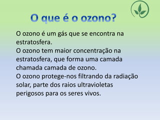 O ozono é um gás que se encontra na
estratosfera.
O ozono tem maior concentração na
estratosfera, que forma uma camada
chamada camada de ozono.
O ozono protege-nos filtrando da radiação
solar, parte dos raios ultravioletas
perigosos para os seres vivos.
 