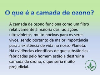 A camada de ozono funciona como um filtro
relativamente à maioria das radiações
ultravioletas, muito nocivas para os seres
vivos, sendo portanto da maior importância
para a existência de vida no nosso Planeta.
Há evidências científicas de que substâncias
fabricadas pelo homem estão a destruir a
camada do ozono, o que seria muito
prejudicial.
 