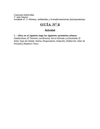 Ciencias Naturales
7° año básico
Unidad nº 3: Átomos, moléculas y transformaciones fisicoquímicas.


                            Guía N º 2
                                  Actividad

1.- Ubica en el siguiente mapa los siguientes yacimientos mineros:
Humberstone, El Teniente, Los Bronces, Cerro Colorado, La Escondida, El
Indio, Ojos del Salado, Andina, Chuquicamata, Andacollo, Chañarcillo, Salar de
Atacama y Radomiro Tomic.
 